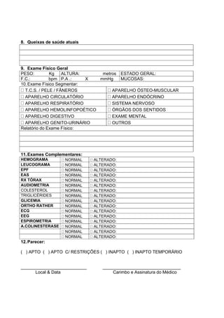 8. Queixas de saúde atuais
9. Exame Físico Geral
PESO: Kg ALTURA: metros ESTADO GERAL:
F.C.: bpm P.A .: X mmHg MUCOSAS:
10.Exame Físico Segmentar:
T.C.S. / PELE / FÂNEROS APARELHO ÓSTEO-MUSCULAR
APARELHO CIRCULATÓRIO APARELHO ENDÓCRINO
APARELHO RESPIRATÓRIO SISTEMA NERVOSO
APARELHO HEMOLINFOPOÉTICO ÓRGÃOS DOS SENTIDOS
APARELHO DIGESTIVO EXAME MENTAL
APARELHO GENITO-URINÁRIO OUTROS
Relatório do Exame Físico:
11.Exames Complementares:
HEMOGRAMA NORMAL ALTERADO:
LEUCOGRAMA NORMAL ALTERADO:
EPF NORMAL ALTERADO:
EAS NORMAL ALTERADO:
RX TÓRAX NORMAL ALTERADO:
AUDIOMETRIA NORMAL ALTERADO:
COLESTEROL NORMAL ALTERADO:
TRIGLICÉRIDES NORMAL ALTERADO:
GLICEMIA NORMAL ALTERADO:
ORTHO RATHER NORMAL ALTERADO:
ECG NORMAL ALTERADO:
EEG NORMAL ALTERADO:
ESPIROMETRIA NORMAL ALTERADO:
A.COLINESTERASE NORMAL ALTERADO:
NORMAL ALTERADO:
NORMAL ALTERADO:
12.Parecer:
( ) APTO ( ) APTO C/ RESTRIÇÕES ( ) INAPTO ( ) INAPTO TEMPORÁRIO
___________________________ ________________________________
Local & Data Carimbo e Assinatura do Médico
 