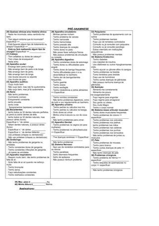 PRÉ-ANAMNESE
20) Queixas clínicas e/ou história clínica:
Nada me incomoda, estou sentindo-me
bem.
Tem algum sintoma que te incomoda?
Especificar => _____________________
Está fazendo algum tipo de tratamento ou
terapia? Especificar => _______________
Está ou fará realizando algum tipo de
cirurgia? Especificar => ______________
21) Cabeça:
Tem cefaléias ou dores de cabeça?
Tem crises de enxaqueca?
Nada sinto.
22) Aparelho ocular:
Enxergo bem perto e longe.
Não enxergo bem de perto e de longe.
Não enxergo bem de perto.
Não enxergo bem de longe.
Uso óculos escuros ou esporte
Uso óculos de grau
23) Aparelho auditivo:
Ouço muito bem
Não ouço bem, mas não fiz audiometria.
Não ouço bem, mas já fiz audiometria.
24) Nariz:
Não tenho problemas.
Corrimento (coriza)
Entupimento constante.
tenho sinusite
tenho rinite
Sangramentos (epistaxe) constantes.
25) Boca/dentes:
tenho todos os 32 dentes naturais perfeitos,
só perdi ou extraí dentes de leite.
tenho todos os 32 dentes naturais, mas
possuo cáries (furos).
Especificar n.° de cáries: ______________
faltam dentes naturais, e possuo cáries
(furos).
Especificar n.° de cáries: ____________
Especificar n.° de dentes faltando: ____
Uso próteses (chapas ou dentaduras)
Não uso próteses (chapas ou dentaduras)
26) Orofaringe:
Não tenho problemas de garganta ou
amidalas.
Tenho constantes dores de garganta.
Tenho constantes infecções de garganta.
Já operei as amídalas
27) Aparelho respiratório:
Respiro muito bem, não tenho problemas de
falta de ar.
Sinto falta de ar só quando me esforço
muito
Tenho bronquite
Tenho asma.
Faço nebulizações constantes
Tenho resfriados constantes.
28) Aparelho circulatório:
Minhas pernas incham
Tenho problema de varizes
Tenho varicocele
Tenho hemorróidas
Tenho pressão alta
Tenho doenças do coração
Tenho dores no peito
Não posso fazer esforços físicos
Não possuo problemas de circulação
ou coração
29) Aparelho digestivo:
Tenho constantes dores de estomago
Tenho dores ou dificuldades para
engolir
Tenho dores de barriga frequentes.
Tenho dificuldades para ir e ou
obrar/defecar no banheiro.
Tenho dor de barriga/diarréia
frequentes.
Tenho gastrite
Tenho úlcera
Tenho esofagite
Tenho intolerância a certos alimentos
=> Especificar:
_______________________
Tenho vomitos constantes
Não tenho problemas digestivos, como
de tudo e vou regularmente ao banheiro.
30) Aparelho urinário:
Tenho pedras ou cálculos nos rins.
Tenho pedras ou cálculos na bexiga.
Sinto dores ao urinar
Minha urina é escura ou cor de coca-
cola
Não tenho problemas para urinar.
31) Aparelho Genital:
Tenho problemas na vagina (só para
mulheres)
Tenho problemas no pênis/testículos
=> Especificar:
________________________
Tive doenças venéreas => Especificar:
___________________________
Não tenho problemas
32) Sistema Nervoso:
faço uso de remédios controlados para
os nervos
Tenho paralisias
Sofro desmaios frequentes
Sofro de epilepsia
Não possuo nenhum problema.
33) Psiquismo:
Tenho problemas de ajustamento com os
outros
Tenho problemas mentais
Faço uso de remédios controlados
Consulto ou já consultei com psiquiatra
Consulto ou já consultei psicólogo
Estive internado em instituições
psiquiátricas
Não possuo problemas mentais
34) Sistema Endócrino:
Tenho diabetes
Uso injeções de insulina.
Uso diabinese ou outros hipoglicemiantes
orais.
Tenho açucar ou glicose altos no sangue.
Tenho problemas na tireóide
Tomo remédios para tireóide
Faço uso de hormônios
Tenho outras doenças de glândulas
Não possuo nenhuma doença de
glândulas.
35) Nutrição:
Alimento-me corretamente
Alimento-me pouco
-me exageradamente
Faço regime para engordar
Faço regime para emagrecer
Sou gordo ou obeso.
Sou muito Magro
Tenho o corpo normal
36) Sistema ósseo articular muscular:
Tenho dores musculares freqüentes
Tenho problemas de coluna =>
especificar:__________ _____________
Tenho problemas nos cotovelos
Tenho problemas nos joelhos
tenho problemas nas mãos
Tenho problemas nas cadeiras
Tenho problemas nos punhos
Tenho problemas nos tornozelos
Não tenho problemas de juntas ou
músculos
37) Pele:
Tenho problemas de micoses.
Tenho pano branco
Tenho outras doenças de pele =>
especificar:______________
Não tenho doenças de pele
38) Problemas cirúrgicos:
Tenho problema de Hérnia =>
especificar: _______________________
Tenho sequelas de queimaduras no
corpo => especificar:
__________________________________
Não tenho problemas cirúrgicos.
39) Meu peso é ______________Kg
40) Minha Altura é___________ Metros
Assinatura:_______________________________________________________________________________
 