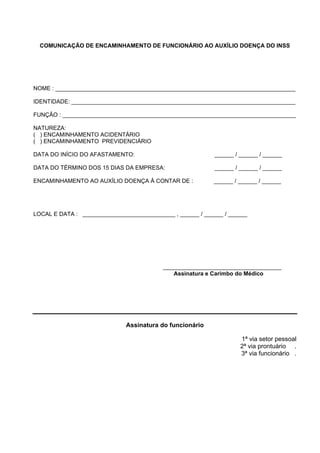 COMUNICAÇÃO DE ENCAMINHAMENTO DE FUNCIONÁRIO AO AUXÍLIO DOENÇA DO INSS
NOME : ___________________________________________________________________________
IDENTIDADE: ______________________________________________________________________
FUNÇÃO : _________________________________________________________________________
NATUREZA:
( ) ENCAMINHAMENTO ACIDENTÁRIO
( ) ENCAMINHAMENTO PREVIDENCIÁRIO
DATA DO INÍCIO DO AFASTAMENTO: ______ / ______ / ______
DATA DO TÉRMINO DOS 15 DIAS DA EMPRESA: ______ / ______ / ______
ENCAMINHAMENTO AO AUXÍLIO DOENÇA À CONTAR DE : ______ / ______ / ______
LOCAL E DATA : _____________________________ , ______ / ______ / ______
_____________________________________
Assinatura e Carimbo do Médico
Assinatura do funcionário
1ª via setor pessoal
2ª via prontuário .
3ª via funcionário .
 
