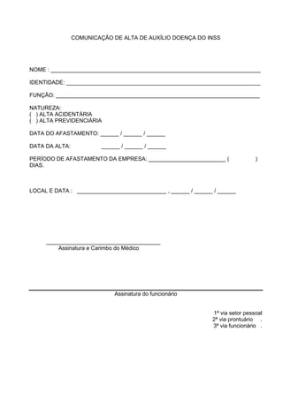 COMUNICAÇÃO DE ALTA DE AUXÍLIO DOENÇA DO INSS
NOME : ____________________________________________________________________
IDENTIDADE: _______________________________________________________________
FUNÇÃO: __________________________________________________________________
NATUREZA:
( ) ALTA ACIDENTÁRIA
( ) ALTA PREVIDENCIÁRIA
DATA DO AFASTAMENTO: ______ / ______ / ______
DATA DA ALTA: ______ / ______ / ______
PERÍODO DE AFASTAMENTO DA EMPRESA: _________________________ ( )
DIAS.
LOCAL E DATA : _____________________________ , ______ / ______ / ______
_____________________________________
Assinatura e Carimbo do Médico
Assinatura do funcionário
1ª via setor pessoal
2ª via prontuário .
3ª via funcionário .
 