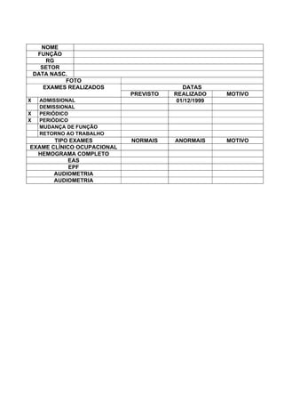 NOME
FUNÇÃO
RG
SETOR
DATA NASC.
FOTO
DATASEXAMES REALIZADOS
PREVISTO REALIZADO MOTIVO
X ADMISSIONAL 01/12/1999
DEMISSIONAL
X PERIÓDICO
X PERIÓDICO
MUDANÇA DE FUNÇÃO
RETORNO AO TRABALHO
TIPO EXAMES NORMAIS ANORMAIS MOTIVO
EXAME CLÍNICO OCUPACIONAL
HEMOGRAMA COMPLETO
EAS
EPF
AUDIOMETRIA
AUDIOMETRIA
 