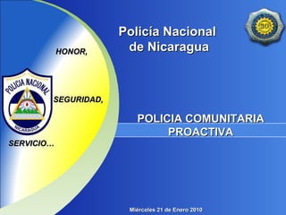 Policía NacionalPolicía Nacional
de Nicaraguade NicaraguaHONOR,HONOR,
POLICIA COMUNITARIAPOLICIA COMUNITARIA
PROACTIVAPROACTIVA
SEGURIDAD,SEGURIDAD,
SERVICIO…SERVICIO…
Miércoles 21 de Enero 2010Miércoles 21 de Enero 2010
 