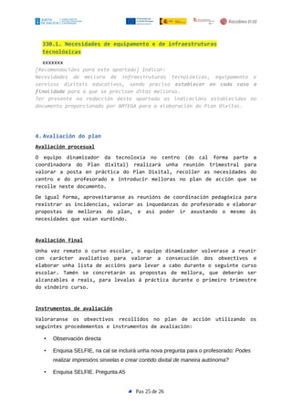 330.1. Necesidades de equipamento e de infraestruturas
tecnolóxicas
xxxxxxx
[Recomendacións para este apartado] Indicar:
Necesidades de mellora de infraestruturas tecnolóxicas, equipamento e
servizos dixitais educativos, sendo preciso establecer en cada caso a
finalidade para a que se precisan ditas melloras.
Ter presente na redacción deste apartado as indicacións establecidas no
documento proporcionado por AMTEGA para a elaboración do Plan Dixital.
4. Avaliación do plan
Avaliación procesual
O equipo dinamizador da tecnoloxía no centro (do cal forma parte a
coordinadora do Plan dixital) realizará unha reunión trimestral para
valorar a posta en práctica do Plan Dixital, recoller as necesidades do
centro e do profesorado e introducir melloras no plan de acción que se
recolle neste documento.
De igual forma, aproveitaranse as reunións de coordinación pedagóxica para
rexistrar as incidencias, valorar as inquedanzas do profesorado e elaborar
propostas de melloras do plan, e así poder ir axustando o mesmo ás
necesidades que vaian xurdindo.
Avaliación final
Unha vez remato o curso escolar, o equipo dinamizador volverase a reunir
con carácter avaliativo para valorar a consecución dos obxectivos e
elaborar unha lista de accións para levar a cabo durante o seguinte curso
escolar. Tamén se concretarán as propostas de mellora, que deberán ser
alcanzables e reais, para levalas á práctica durante o primeiro trimestre
do vindeiro curso.
Instrumentos de avaliación
Valoraranse os obxectivos recollidos no plan de acción utilizando os
seguintes procedementos e instrumentos de avaliación:
• Observación directa
• Enquisa SELFIE, na cal se incluirá unha nova pregunta para o profesorado: Podes
realizar impresións sinxelas e crear contido dixital de maneira autónoma?
• Enquisa SELFIE. Pregunta A5
Pax 25 de 26
 