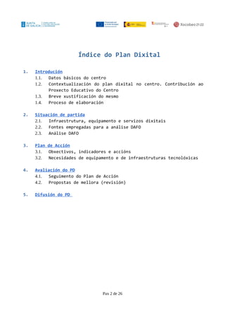 Índice do Plan Dixital
1. Introdución
1.1. Datos básicos do centro
1.2. Contextualización do plan dixital no centro. Contribución ao
Proxecto Educativo do Centro
1.3. Breve xustificación do mesmo
1.4. Proceso de elaboración
2. Situación de partida
2.1. Infraestrutura, equipamento e servizos dixitais
2.2. Fontes empregadas para a análise DAFO
2.3. Análise DAFO
3. Plan de Acción
3.1. Obxectivos, indicadores e accións
3.2. Necesidades de equipamento e de infraestruturas tecnolóxicas
4. Avaliación do PD
4.1. Seguimento do Plan de Acción
4.2. Propostas de mellora (revisión)
5. Difusión do PD
Pax 2 de 26
 