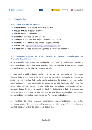 1. Introdución
1.1. Datos básicos do centro
DENOMINACIÓN: CEIP PLURILINGÜE Nº1 de TUI
CÓDIGO ADMINISTRATIVO: 36009846
CÓDIGO FISCA: Q-8655133J
ENDEREZO: R/Coengo Valiño s/n Tui
TELÉFONO E FAX: 886.110.812/813 Móbil: 658.227.318
ENDEREZO ELECTRÓNICO: ceip.numero1.tui@edu.xunta.es
PÁXINA WEB: https://www.edu.xunta.gal/centros/ceipnumero1tui/
NIVEIS EDUCATIVOS: Educación Infantil e Educación Primaria
1.2. Contextualización do Plan Dixital no centro. Contribución ao
Proxecto Educativo do Centro
Neste apartado comezaremos por contextualizar, local e socioecnomicamente, a
nosa comunidade educativa, para despois facer referencia á cultura de centro
e a contextualización dixital da nosa escola.
O noso centro está situado nunha vila ao sur da provincia de Pontevedra
chamada Tui, a cal forma unha eurocidade co municipio portugués de Valença do
Minho, co cal limita. Tui conta cunha poboación de dezasete mil habitantes
aproximadamente e unha densidade de poboación de 246 habitantes/km2
repartida
polas súas 12 parroquias: Areas, Baldráns, Caldelas, Guillarei, Malvas,
Paramos, Pazos de Reis, Pexegueiro, Randufe, Rebordáns e Tui. O alumnado que
acude ao centro procede, na súa meirande parte, destas parroquias, mais tamén
dos concellos limítrofes como Tomiño ou Porriño principalmente.
As familias do noso alumnado enmárcanse, maioritariamente, no sector
servizos, sector da industria moi presente na vila xa que Tui é considera a
capital administrativa da comarca do Baixo Miño.
Pax 3 de 26
 