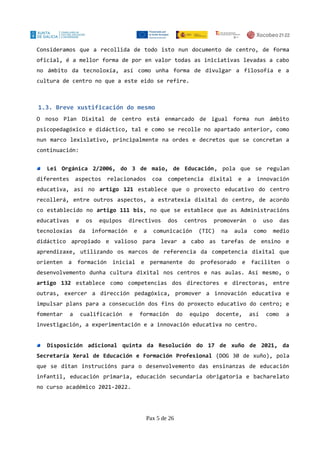 Consideramos que a recollida de todo isto nun documento de centro, de forma
oficial, é a mellor forma de por en valor todas as iniciativas levadas a cabo
no ámbito da tecnoloxía, así como unha forma de divulgar a filosofía e a
cultura de centro no que a este eido se refire.
1.3. Breve xustificación do mesmo
O noso Plan Dixital de centro está enmarcado de igual forma nun ámbito
psicopedagóxico e didáctico, tal e como se recolle no apartado anterior, como
nun marco lexislativo, principalmente na ordes e decretos que se concretan a
continuación:
Lei Orgánica 2/2006, do 3 de maio, de Educación, pola que se regulan
diferentes aspectos relacionados coa competencia dixital e a innovación
educativa, así no artigo 121 establece que o proxecto educativo do centro
recollerá, entre outros aspectos, a estratexia dixital do centro, de acordo
co establecido no artigo 111 bis, no que se establece que as Administracións
educativas e os equipos directivos dos centros promoverán o uso das
tecnoloxías da información e a comunicación (TIC) na aula como medio
didáctico apropiado e valioso para levar a cabo as tarefas de ensino e
aprendizaxe, utilizando os marcos de referencia da competencia dixital que
orienten a formación inicial e permanente do profesorado e faciliten o
desenvolvemento dunha cultura dixital nos centros e nas aulas. Así mesmo, o
artigo 132 establece como competencias dos directores e directoras, entre
outras, exercer a dirección pedagóxica, promover a innovación educativa e
impulsar plans para a consecución dos fins do proxecto educativo do centro; e
fomentar a cualificación e formación do equipo docente, así como a
investigación, a experimentación e a innovación educativa no centro.
Disposición adicional quinta da Resolución do 17 de xuño de 2021, da
Secretaría Xeral de Educación e Formación Profesional (DOG 30 de xuño), pola
que se ditan instrucións para o desenvolvemento das ensinanzas de educación
infantil, educación primaria, educación secundaria obrigatoria e bacharelato
no curso académico 2021-2022.
Pax 5 de 26
 