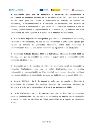 Regulamento polo que se establece o Mecanismo de Recuperación e
Resiliencia do Consello Europeo do 11 de febreiro de 2021, que recolle como
un dos seus principais eixes a transformación dixital na procura da
excelencia, a universalidade e a equidade na educación; que elimina as
brechas sociais e territoriais, que incentiva a formación continua e cre no
talento, promocionando o emprendemento e a innovación, o reforzo das súas
capacidades de investigación e a atracción e fomento da excelencia.
Plan de Nova Arquitectura Pedagóxica que impulsa a Consellería de Cultura,
Educación e Universidade, no cal se fai referencia a unha clara aposta por
espazos ao servizo dos proxectos educativos, sobre todo vinculados á
transformación dixital, que sexan xeradores de igualdade e de inclusión.
Estratexia Galicia Dixital 2030 e a Estratexia Educación Dixital 2030 de
Galicia, nas que se recollen as pautas a seguir para a consecución dunha
cidadanía dixital plena.
Resolución do 3 de setembro de 2021, da Secretaría xeral de Educación e
Formación Profesional, pola que se ditan instrucións para o deseño,
elaboración e implementación do Plan Dixital nos centros docentes sostidos
con fondos públicos da Comunidade Autónoma de Galicia para o curso 2021-2022.
Decreto 229/2011, do 7 de decembro, polo que se regula a Atención á
Diversidade do alumnado dos centros docentes da Comunidade Autónoma de
Galicia e a orde que o desenvolve, Orde do 8 de setembro de 2021.
Orde ECD/65/2015, do 21 de xaneiro, pola que se describen as relacións
entre as competencias, os contidos e os criterios de avaliación da educación
primaria, e onde se recollen as liñas metodolóxicas a seguir na educación
actual.
Pax 6 de 26
 