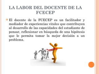 LA LABOR DEL DOCENTE DE LA
              FCECEP
   El docente de la FCECEP es un facilitador y
    mediador de experiencias vitales que contribuyen
    al desarrollo de las capacidades del estudiante de
    pensar, reflexionar en búsqueda de una hipótesis
    que le permita tomar la mejor decisión a un
    problema.
 