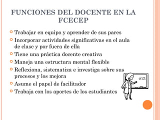 FUNCIONES DEL DOCENTE EN LA
          FCECEP
 Trabajar en equipo y aprender de sus pares
 Incorporar actividades significativas en el aula
  de clase y por fuera de ella
 Tiene una práctica docente creativa

 Maneja una estructura mental flexible

 Reflexiona, sistematiza e investiga sobre sus
  procesos y los mejora
 Asume el papel de facilitador

 Trabaja con los aportes de los estudiantes
 