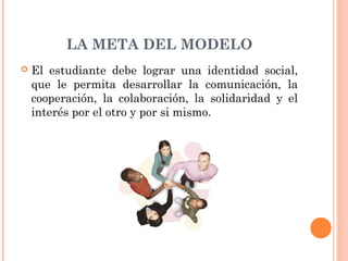 LA META DEL MODELO
   El estudiante debe lograr una identidad social,
    que le permita desarrollar la comunicación, la
    cooperación, la colaboración, la solidaridad y el
    interés por el otro y por si mismo.
 