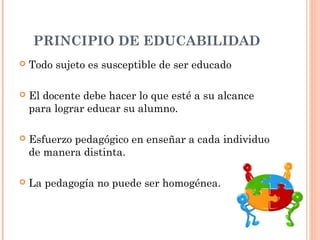 PRINCIPIO DE EDUCABILIDAD
   Todo sujeto es susceptible de ser educado

   El docente debe hacer lo que esté a su alcance
    para lograr educar su alumno.

   Esfuerzo pedagógico en enseñar a cada individuo
    de manera distinta.

   La pedagogía no puede ser homogénea.
 
