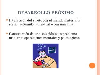 DESARROLLO PRÓXIMO
   Interacción del sujeto con el mundo material y
    social, actuando individual o con una guía.

   Construcción de una solución a un problema
    mediante operaciones mentales y psicológicas.
 