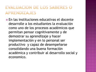  Enlas instituciones educativas el docente
 desarrolle a los estudiantes la evaluación
 como uno de los procesos académicos que
 permitan pensar cognitivamente y de
 demostrar su aprendizaje y hacer
 implementación y en lo personal ser
 productivo y capaz de desempeñarse
 consolidando una buena formación
 académica y contribuir al desarrollo social y
 economico.
 