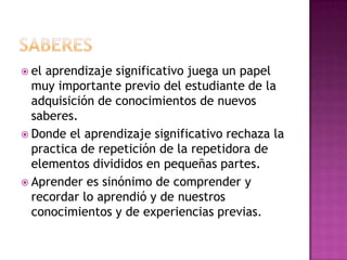  el aprendizaje significativo juega un papel
  muy importante previo del estudiante de la
  adquisición de conocimientos de nuevos
  saberes.
 Donde el aprendizaje significativo rechaza la
  practica de repetición de la repetidora de
  elementos divididos en pequeñas partes.
 Aprender es sinónimo de comprender y
  recordar lo aprendió y de nuestros
  conocimientos y de experiencias previas.
 