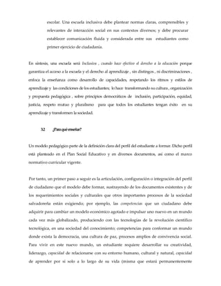 escolar. Una escuela inclusiva debe plantear normas claras, comprensibles y
relevantes de interacción social en sus contextos diversos; y debe procurar
establecer comunicación fluida y considerada entre sus estudiantes como
primer ejercicio de ciudadanía.
En síntesis, una escuela será Inclusiva , cuando hace efectivo el derecho a la educación porque
garantiza el acceso a la escuela y el derecho al aprendizaje , sin distingos , ni discriminaciones ,
enfoca la enseñanza como desarrollo de capacidades, respetando los ritmos y estilos de
aprendizaje y las condiciones de los estudiantes; lo hace transformando sucultura , organización
y propuesta pedagógica , sobre principios democráticos de inclusión, participación, equidad,
justicia, respeto mutuo y pluralismo para que todos los estudiantes tengan éxito en su
aprendizaje y transformen la sociedad.
3.2 ¿Paraquéenseñar?
Un modelo pedagógico parte de la definición clara del perfil del estudiante a formar. Dicho perfil
está planteado en el Plan Social Educativo y en diversos documentos, así como el marco
normativo curricular vigente.
Por tanto, un primer paso a seguir es la articulación, configuración o integración del perfil
de ciudadano que el modelo debe formar, sustrayendo de los documentos existentes y de
los requerimientos sociales y culturales que otros importantes procesos de la sociedad
salvadoreña están exigiendo; por ejemplo, las competencias que un ciudadano debe
adquirir para cambiar un modelo económico agotado e impulsar uno nuevo en un mundo
cada vez más globalizado, produciendo con las tecnologías de la revolución científico
tecnológica, en una sociedad del conocimiento; competencias para conformar un mundo
donde exista la democracia, una cultura de paz, procesos amplios de convivencia social.
Para vivir en este nuevo mundo, un estudiante requiere desarrollar su creatividad,
liderazgo, capacidad de relacionarse con su entorno humano, cultural y natural, capacidad
de aprender por sí solo a lo largo de su vida (misma que estará permanentemente
 