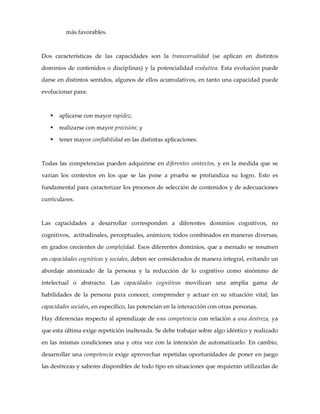 más favorables.
Dos características de las capacidades son la transversalidad (se aplican en distintos
dominios de contenidos o disciplinas) y la potencialidad evolutiva. Esta evolución puede
darse en distintos sentidos, algunos de ellos acumulativos, en tanto una capacidad puede
evolucionar para:
§ aplicarse con mayor rapidez;
§ realizarse con mayor precisión; y
§ tener mayor confiabilidad en las distintas aplicaciones.
Todas las competencias pueden adquirirse en diferentes contextos, y en la medida que se
varían los contextos en los que se las pone a prueba se profundiza su logro. Esto es
fundamental para caracterizar los procesos de selección de contenidos y de adecuaciones
curriculares.
Las capacidades a desarrollar corresponden a diferentes dominios cognitivos, no
cognitivos, actitudinales, perceptuales, anímicos; todos combinados en maneras diversas,
en grados crecientes de complejidad. Esos diferentes dominios, que a menudo se resumen
en capacidades cognitivas y sociales, deben ser considerados de manera integral, evitando un
abordaje atomizado de la persona y la reducción de lo cognitivo como sinónimo de
intelectual o abstracto. Las capacidades cognitivas movilizan una amplia gama de
habilidades de la persona para conocer, comprender y actuar en su situación vital; las
capacidades sociales, en específico, las potencian en la interacción con otras personas.
Hay diferencias respecto al aprendizaje de una competencia con relación a una destreza, ya
que esta última exige repetición inalterada. Se debe trabajar sobre algo idéntico y realizado
en las mismas condiciones una y otra vez con la intención de automatizarlo. En cambio,
desarrollar una competencia exige aprovechar repetidas oportunidades de poner en juego
las destrezas y saberes disponibles de todo tipo en situaciones que requieran utilizarlas de
 