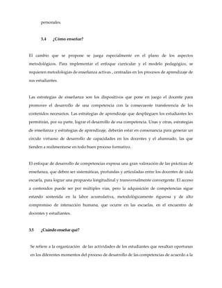 personales.
3.4 ¿Cómo enseñar?
El cambio que se propone se juega especialmente en el plano de los aspectos
metodológicos. Para implementar el enfoque curricular y el modelo pedagógico, se
requieren metodologías de enseñanza activas , centradas en los procesos de aprendizaje de
sus estudiantes.
Las estrategias de enseñanza son los dispositivos que pone en juego el docente para
promover el desarrollo de una competencia con la consecuente transferencia de los
contenidos necesarios. Las estrategias de aprendizaje que desplieguen los estudiantes les
permitirán, por su parte, lograr el desarrollo de esa competencia. Unas y otras, estrategias
de enseñanza y estrategias de aprendizaje, deberán estar en consonancia para generar un
círculo virtuoso de desarrollo de capacidades en los docentes y el alumnado, las que
tienden a realimentarse en todo buen proceso formativo.
El enfoque de desarrollo de competencias expresa una gran valoración de las prácticas de
enseñanza, que deben ser sistemáticas, profundas y articuladas entre los docentes de cada
escuela, para lograr una propuesta longitudinal y transversalmente convergente. El acceso
a contenidos puede ser por múltiples vías, pero la adquisición de competencias sigue
estando sostenida en la labor acumulativa, metodológicamente rigurosa y de alto
compromiso de interacción humana, que ocurre en las escuelas, en el encuentro de
docentes y estudiantes.
3.5 ¿Cuándo enseñar qué?
Se refiere a la organización de las actividades de los estudiantes que resultan oportunas
en los diferentes momentos del proceso de desarrollo de las competencias de acuerdo a la
 