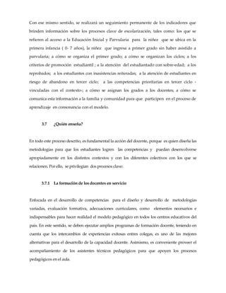 Con ese mismo sentido, se realizará un seguimiento permanente de los indicadores que
brinden información sobre los procesos clave de escolarización, tales como: los que se
refieren al acceso a la Educación Inicial y Parvularia para la niñez que se ubica en la
primera infancia ( 0- 7 años), la niñez que ingresa a primer grado sin haber asistido a
parvularia; a cómo se organiza el primer grado; a cómo se organizan los ciclos; a los
criterios de promoción estudiantil ; a la atención del estudiantado con sobre-edad; a los
reprobados; a los estudiantes con inasistencias reiteradas; a la atención de estudiantes en
riesgo de abandono en tercer ciclo; a las competencias prioritarias en tercer ciclo -
vinculadas con el contexto-; a cómo se asignan los grados a los docentes; a cómo se
comunica esta información a la familia y comunidad para que participen en el proceso de
aprendizaje en consonancia con el modelo.
3.7 ¿Quién enseña?
En todo este proceso descrito, es fundamental la acción del docente, porque es quien diseña las
metodologías para que los estudiantes logren las competencias y puedan desenvolverse
apropiadamente en los distintos contextos y con los diferentes colectivos con los que se
relacionen. Por ello, se privilegian dos procesos clave:
3.7.1 La formación de los docentes en servicio
Enfocada en el desarrollo de competencias para el diseño y desarrollo de metodologías
variadas, evaluación formativa, adecuaciones curriculares, como elementos necesarios e
indispensables para hacer realidad el modelo pedagógico en todos los centros educativos del
país. En este sentido, se deben ejecutar amplios programas de formación docente, teniendo en
cuenta que los intercambios de experiencias exitosas entres colegas, es uno de las mejores
alternativas para el desarrollo de la capacidad docente. Asimismo, es conveniente proveer el
acompañamiento de los asistentes técnicos pedagógicos para que apoyen los procesos
pedagógicos en el aula.
 