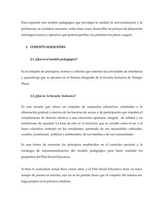 Para expandir este modelo pedagógico que privilegia la calidad, la universalización y la
pertinencia, se considera necesario, entre otras cosas, desarrollar un proceso de planeación
estratégico-táctica y operativa que permita perfilar con precisión los pasos a seguir.
2. CONCEPTUALIZACIONES
2.1 ¿Qué es el modelo pedagógico?
Es el conjunto de principios, normas y criterios que orientan las actividades de enseñanza
y aprendizaje que se ejecutan en el Sistema Integrado de la Escuela Inclusiva de Tiempo
Pleno.
2.2 ¿Qué es la Escuela Inclusiva?
Es una escuela que ofrece un conjunto de respuestas educativas, orientadas a la
eliminación gradual y efectiva de las barreras de acceso y de participación que impiden el
cumplimiento de derecho efectivo a una educación oportuna, integral, de calidad y en
condiciones de equidad. La base de ésta es la inclusión, que se concibe como el ser y el
hacer educativo centrado en los estudiantes, partiendo de sus necesidades culturales,
sociales, económicas, políticas y ambientales, de sus familias y de sus comunidades.
Es una forma de concretar los principios establecidos en el currículo nacional y la
estrategia de instrumentalización del modelo pedagógico para hacer realidad los
propósitos del Plan Social Educativo.
Si bien el currículum actual lleva varios años, y el Plan Social Educativo tiene un buen
tiempo de puesta en marcha, aún no se ha podido hacer que el conjunto del sistema los
haga propios en la práctica cotidiana.
 