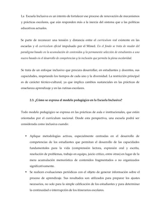 La Escuela Inclusiva es un intento de fortalecer ese proceso de renovación de mecanismos
y prácticas escolares, que aún responden más a la inercia del sistema que a las políticas
educativas actuales.
Se parte de reconocer una tensión y distancia entre el currículum real existente en las
escuelas y el currículum oficial impulsado por el Mined. En el fondo se trata de mudar del
paradigma basado en la acumulación de contenidos y la permanente selección de estudiantes a uno
nuevo basado en el desarrollo de competencias y la inclusión que permita la plena escolaridad.
Se trata de un enfoque inclusivo que procura desarrollar, en estudiantes y docentes, sus
capacidades, respetando los tiempos de cada uno y la diversidad. La restricción principal
es de carácter técnico-cultural, ya que implica cambios sustanciales en las prácticas de
enseñanza aprendizaje y en las rutinas escolares.
2.3. ¿Cómo se expresa el modelo pedagógico en la Escuela Inclusiva?
Todo modelo pedagógico se expresa en las prácticas de aula e institucionales, que están
orientadas por el currículum nacional. Desde esta perspectiva, una escuela podrá ser
considerada como inclusiva cuando:
§ Aplique metodologías activas, especialmente centradas en el desarrollo de
competencias de los estudiantes que permitan el desarrollo de las capacidades
fundamentales para la vida (comprensión lectora, expresión oral y escrita,
resolución de problemas, trabajo en equipo, juicio crítico, entre otras) en lugar de la
mera acumulación memorística de contenidos fragmentados o no organizados
significativamente.
§ Se realicen evaluaciones periódicas con el objeto de generar información sobre el
proceso de aprendizaje. Sus resultados son utilizados para preparar los ajustes
necesarios, no solo para la simple calificación de los estudiantes y para determinar
la continuidad o interrupción de los itinerarios escolares.
 