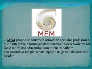  O MEM propõe-se construir, através da ação dos professores

que o integram, a formação democrática e o desenvolvimento
sócio moral dos educandos com quem trabalham,
assegurando a sua plena participação na gestão do currículo
escolar.

 