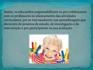  Assim, os educandos responsabilizam-se por colaborarem

com os professores no planeamento das atividades
curriculares, por se interajudarem nas aprendizagens que
decorrem de projetos de estudo, de investigação e de
intervenção e por participarem na sua avaliação.

 