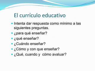 El currículo educativo
 Intenta dar respuesta como mínimo a las
siguientes preguntas.
 ¿para qué enseñar?
 ¿qué enseñar?
 ¿Cuándo enseñar?
 ¿Cómo y con que enseñar?
 ¿Qué, cuando y cómo avaluar?

 