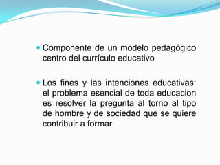  Componente de un modelo pedagógico
centro del currículo educativo
 Los fines y las intenciones educativas:
el problema esencial de toda educacion
es resolver la pregunta al torno al tipo
de hombre y de sociedad que se quiere
contribuir a formar

 