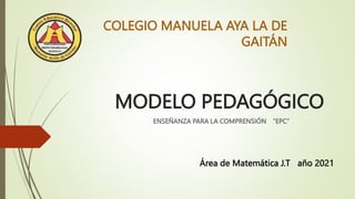 MODELO PEDAGÓGICO
ENSEÑANZA PARA LA COMPRENSIÓN “EPC”
COLEGIO MANUELA AYA LA DE
GAITÁN
Área de Matemática J.T año 2021
 