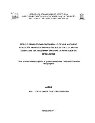 REPÚBLICA BOLIVARIANA DE VENEZUELA
INSTITUTO PEDAGÓGICO LATINOAMERICANO Y CARIBEÑO
DOCTORADO EN CIENCIAS PEDAGÓGICAS
MODELO PEDAGÓGICO DE DESARROLLO DE LOS MODOS DE
ACTUACIÓN PEDAGÓGICOS PROFESIONALES EN EL PLANO DE
CONTRASTE DEL PROGRAMA NACIONAL DE FORMACIÓN DE
EDUCADORES
Tesis presentada con opción al grado científico de Doctor en Ciencias
Pedagógicas
AUTOR
MSc. . YOLVY JAVIER QUINTERO CORDERO
Venezuela 2011
 