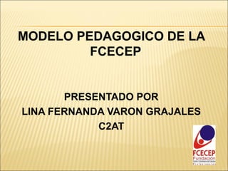 MODELO PEDAGOGICO DE LA
         FCECEP


       PRESENTADO POR
LINA FERNANDA VARON GRAJALES
            C2AT
 