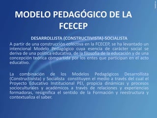 MODELO PEDAGÓGICO DE LA
          FCECEP
           DESARROLLISTA (CONSTRUCTIVISTA)-SOCIALISTA
A partir de una construcción colectiva en la FCECEP, se ha levantado un
intencional Modelo Pedagógico cuya esencia de carácter social se
deriva de una política educativa, de la filosofía de la educación y de una
concepción teórica compartida por los entes que participan en el acto
educativo.

La combinación de los Modelos Pedagógicos Desarrollista
(Constructivista) y Socialista constituyen el medio a través del cual el
Proyecto Educativo Institucional PEI, propicia dinámicas y procesos
socioculturales y académicos a través de relaciones y experiencias
formadoras, resignifica el sentido de la Formación y reestructura y
contextualiza el saber.
 