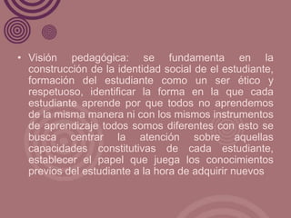 • Visión pedagógica: se fundamenta en la
  construcción de la identidad social de el estudiante,
  formación del estudiant...