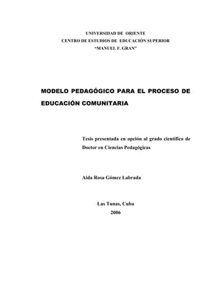 UNIVERSIDAD DE ORIENTE
CENTRO DE ESTUDIOS DE EDUCACIÓN SUPERIOR
“MANUEL F. GRAN”

MODELO PEDAGÓGICO PARA EL PROCESO DE
EDUCACIÓN COMUNITARIA

Tesis presentada en opción al grado científico de
Doctor en Ciencias Pedagógicas

Aida Rosa Gómez Labrada

Las Tunas, Cuba
2006

 
