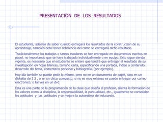 PRESENTACIÓN  DE  LOS  RESULTADOS El estudiante, además de saber cuando entregará los resultados de la construcción de su aprendizaje, también debe tener conciencia del como se entregará dicho resultado. Tradicionalmente los trabajos o tareas escolares se han entregado en documentos escritos en papel, no importando que se haya trabajado individualmente o en equipo. Esto sigue siendo vigente, es necesario que el estudiante se entere que tendrá que entregar el resultado de su investigación en hojas blancas, tamaño carta, especificando una portada, índice o contenido, desarrollo del tema, comentario personal y bilbiografía. (por ejemplo). Hoy día también se puede pedir lo mismo, pero no en un documento de papel, sino en un diskette de 3.5 , o en un disco compacto, si no es muy extenso se puede entregar por correo electrónico, o tal vez en un dvd.  Esta es una parte de la programación de la clase que diseña el profesor, alienta la formación de los valores como la disciplina, la responsabilidad, la puntualidad, etc., igualmente se consolidan las aptitudes  y  las  actitudes y se mejora la autoestima del educando. 