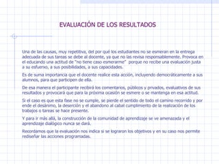 EVALUACIÓN DE LOS RESULTADOS Una de las causas, muy repetitiva, del por qué los estudiantes no se esmeran en la entrega adecuada de sus tareas se debe al docente, ya que no las revisa responsablemente. Provoca en el educando una actitud de “no tiene caso esmerarme”  porque no recibe una evaluación justa a su esfuerxo, a sus posibilidades, a sus capacidades. Es de suma importancia que el docente realice esta acción, incluyendo democráticamente a sus alumnos, para que participen de ella. De esa manera el participante recibirá los comentarios, públicos y privados, evaluativos de sus resultados y provocará que para la próxima ocasión se esmere o se mantenga en esa actitud. Si el caso es que esta fase no se cumple, se pierde el sentido de todo el camino recorrido y por ende el desánimo, la deserción y el abandono al cabal cumplimiento de la realización de los trabajos o tareas se hace presente. Y para ir más allá, la construcción de la comunidad de aprendizaje se ve amenazada y el aprendizaje dialógico nunca se dará.  Recordamos que la evaluación nos indica si se lograron los objetivos y en su caso nos permite rediseñar las acciones programadas. 