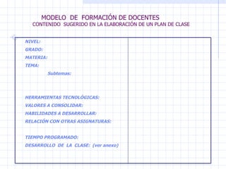 MODELO  DE  FORMACIÓN DE DOCENTES  CONTENIDO  SUGERIDO EN LA ELABORACIÓN DE UN PLAN DE CLASE NIVEL: GRADO: MATERIA: TEMA: Subtemas: HERRAMIENTAS TECNOLÓGICAS: VALORES A CONSOLIDAR:  HABILIDADES A DESARROLLAR: RELACIÓN CON OTRAS ASIGNATURAS: TIEMPO PROGRAMADO: DESARROLLO  DE  LA  CLASE:  (ver anexo) 