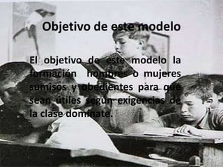 Objetivo de este modelo

El objetivo de este modelo la
formación hombres o mujeres
sumisos y obedientes para que
sean útiles según exigencias de
la clase domínate.
 