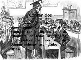 Contenidos
Es la transmisión de todo el
conocimiento cultural, social y
histórico, con el fin de dotar al
estudiante de todos los saberes
enciclopédicos   y    normas   de
comportamiento acumulados por
siglos.
 