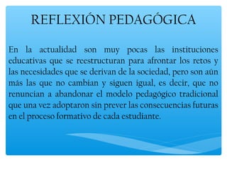 REFLEXIÓN PEDAGÓGICA

En la actualidad son muy pocas las instituciones
educativas que se reestructuran para afrontar los retos y
las necesidades que se derivan de la sociedad, pero son aún
más las que no cambian y siguen igual, es decir, que no
renuncian a abandonar el modelo pedagógico tradicional
que una vez adoptaron sin prever las consecuencias futuras
en el proceso formativo de cada estudiante.
 
 