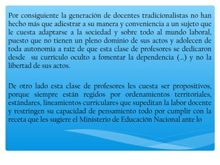 Por consiguiente la generación de docentes tradicionalistas no han
hecho más que adiestrar a su manera y conveniencia a un sujeto que
le cuesta adaptarse a la sociedad y sobre todo al mundo laboral,
puesto que no tienen un pleno dominio de sus actos y adolecen de
toda autonomía a raíz de que esta clase de profesores se dedicaron
desde su currículo oculto a fomentar la dependencia (…) y no la
libertad de sus actos.

De otro lado esta clase de profesores les cuesta ser propositivos,
porque siempre están regidos por ordenamientos territoriales,
estándares, lineamientos curriculares que supeditan la labor docente
y restringen su capacidad de pensamiento todo por cumplir con la
receta que les sugiere el Ministerio de Educación Nacional ante lo



 
 