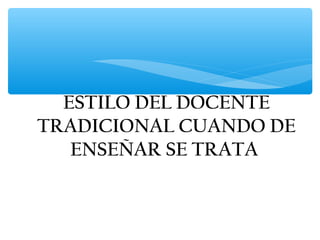 ESTILO DEL DOCENTE
TRADICIONAL CUANDO DE
   ENSEÑAR SE TRATA
 