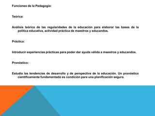 Funciones de la Pedagogía:


Teórica:


Análisis teórico de las regularidades de la educación para elaborar las bases de la
   política educativa, actividad práctica de maestros y educandos.


Práctica:


Introducir experiencias prácticas para poder dar ayuda válida a maestros y educandos.


Pronóstico:


Estudia las tendencias de desarrollo y de perspectiva de la educación. Un pronóstico
    científicamente fundamentado es condición para una planificación segura.
 