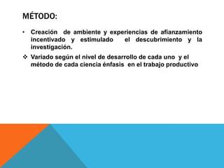MÉTODO:
• Creación de ambiente y experiencias de afianzamiento
  incentivado y estimulado   el descubrimiento y la
  investigación.
 Variado según el nivel de desarrollo de cada uno y el
  método de cada ciencia énfasis en el trabajo productivo
 