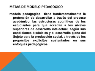 METAS DE MODELO PEDAGÓGICO
modelo pedagógico tiene fundamentalmente la
 pretensión de desarrollar a través del proceso
 académico, las estructuras cognitivas de los
 estudiantes para que accedan a los niveles
 superiores de desarrollo intelectual, según sus
 condiciones disóciales y el desarrollo pleno del
 Sujeto para la producción social, a través de los
 propósitos explícitos sustentados en sus
 enfoques pedagógicos.
 