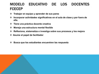 MODELO            EDUCATIVO             DE      LOS        DOCENTES
FCECEP
 Trabajar en equipo y aprender de sus pares
 Incorporar actividades significativas en el aula de clase y por fuera de
  ella.
 Tiene una práctica docente creativa
 Maneja una estructura mental flexible
 Reflexiona, sistematiza e investiga sobre sus procesos y los mejora
 Asume el papel de facilitador


 Busca que los estudiantes encuentren las respuesta
 