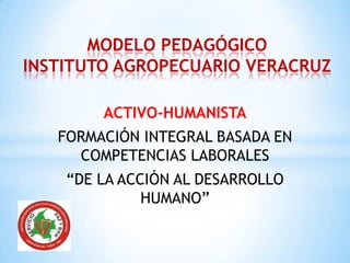 ACTIVO-HUMANISTA
FORMACIÓN INTEGRAL BASADA EN
COMPETENCIAS LABORALES
“DE LA ACCIÓN AL DESARROLLO
HUMANO”
MODELO PEDAGÓGICO
INSTITUTO AGROPECUARIO VERACRUZ
 