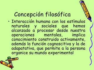 Concepción filosófica Interacción humana con los estímulos naturales y sociales que hemos alcanzado a procesar desde nuestra operaciones mentales, implica conocimiento construido activamente, además la función cognoscitiva y la de adapatativa, que permite a la persona organice su mundo experimental  