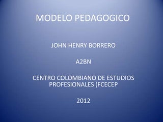 MODELO PEDAGOGICO

     JOHN HENRY BORRERO

            A2BN

CENTRO COLOMBIANO DE ESTUDIOS
     PROFESIONALES (FCECEP

            2012
 