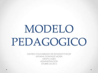 MODELO
PEDAGOGICO
  CENTRO COLOMBIANO DE ESTUDIOS FCECEP
         JHOANA GONZALEZ MORA
              GRUPO A2BN
            ADMINISTRACION
             OTUBRE DE 2012
 